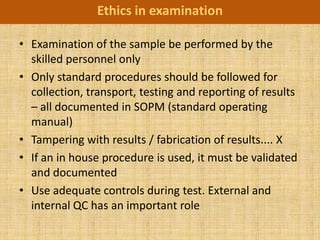 Ethics in examination

• Examination of the sample be performed by the
  skilled personnel only
• Only standard procedures should be followed for
  collection, transport, testing and reporting of results
  – all documented in SOPM (standard operating
  manual)
• Tampering with results / fabrication of results.... X
• If an in house procedure is used, it must be validated
  and documented
• Use adequate controls during test. External and
  internal QC has an important role
 