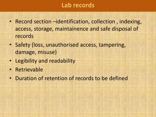 Lab records

• Record section –identification, collection , indexing,
  access, storage, maintainence and safe disposal of
  records
• Safety (loss, unauthorised access, tampering,
  damage, misuse)
• Legibility and readability
• Retrievable
• Duration of retention of records to be defined
 
