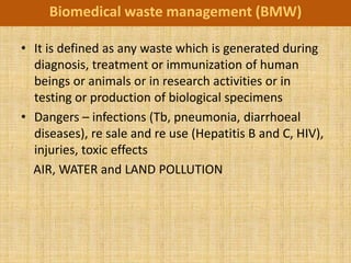 Biomedical waste management (BMW)

• It is defined as any waste which is generated during
  diagnosis, treatment or immunization of human
  beings or animals or in research activities or in
  testing or production of biological specimens
• Dangers – infections (Tb, pneumonia, diarrhoeal
  diseases), re sale and re use (Hepatitis B and C, HIV),
  injuries, toxic effects
  AIR, WATER and LAND POLLUTION
 
