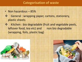 Categorisation of waste

• Non hazardous – 85%
 General : wrapping paper, cartons, stationery,
  plastic sheets
 Kitchen : bio degradable (fruit and vegetable peels,
  leftover food, tea etc) and    non bio degradable
  (wrapping, foils, plastic bag)
 