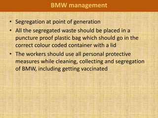 BMW management

• Segregation at point of generation
• All the segregated waste should be placed in a
  puncture proof plastic bag which should go in the
  correct colour coded container with a lid
• The workers should use all personal protective
  measures while cleaning, collecting and segregation
  of BMW, including getting vaccinated
 