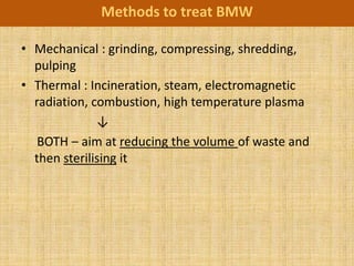 Methods to treat BMW

• Mechanical : grinding, compressing, shredding,
  pulping
• Thermal : Incineration, steam, electromagnetic
  radiation, combustion, high temperature plasma
              ↓
   BOTH – aim at reducing the volume of waste and
  then sterilising it
 
