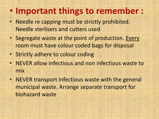 • Important things to remember :
• Needle re capping must be strictly prohibited.
  Needle sterlisers and cutters used
• Segregate waste at the point of production. Every
  room must have colour coded bags for disposal
• Strictly adhere to colour coding
• NEVER allow infectious and non infectious waste to
  mix
• NEVER transport infectious waste with the general
  municipal waste. Arrange separate transport for
  biohazard waste
 