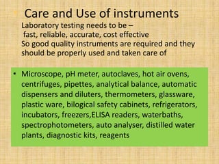 • Care and Use of instruments
  Laboratory testing needs to be –
   fast, reliable, accurate, cost effective
  So good quality instruments are required and they
  should be properly used and taken care of

• Microscope, pH meter, autoclaves, hot air ovens,
  centrifuges, pipettes, analytical balance, automatic
  dispensers and diluters, thermometers, glassware,
  plastic ware, bilogical safety cabinets, refrigerators,
  incubators, freezers,ELISA readers, waterbaths,
  spectrophotometers, auto analyser, distilled water
  plants, diagnostic kits, reagents
 