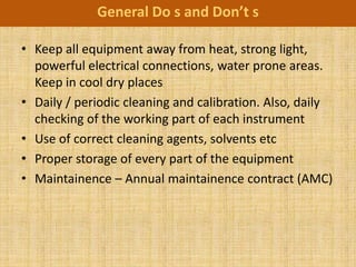 General Do s and Don’t s

• Keep all equipment away from heat, strong light,
  powerful electrical connections, water prone areas.
  Keep in cool dry places
• Daily / periodic cleaning and calibration. Also, daily
  checking of the working part of each instrument
• Use of correct cleaning agents, solvents etc
• Proper storage of every part of the equipment
• Maintainence – Annual maintainence contract (AMC)
 