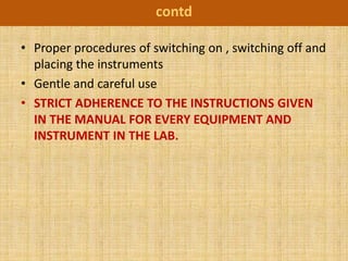 contd

• Proper procedures of switching on , switching off and
  placing the instruments
• Gentle and careful use
• STRICT ADHERENCE TO THE INSTRUCTIONS GIVEN
  IN THE MANUAL FOR EVERY EQUIPMENT AND
  INSTRUMENT IN THE LAB.
 