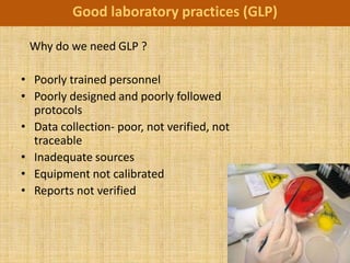 Good laboratory practices (GLP)

 Why do we need GLP ?

• Poorly trained personnel
• Poorly designed and poorly followed
  protocols
• Data collection- poor, not verified, not
  traceable
• Inadequate sources
• Equipment not calibrated
• Reports not verified
 