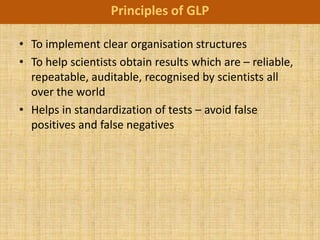 Principles of GLP

• To implement clear organisation structures
• To help scientists obtain results which are – reliable,
  repeatable, auditable, recognised by scientists all
  over the world
• Helps in standardization of tests – avoid false
  positives and false negatives
 