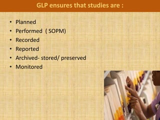 GLP ensures that studies are :

•   Planned
•   Performed ( SOPM)
•   Recorded
•   Reported
•   Archived- stored/ preserved
•   Monitored
 