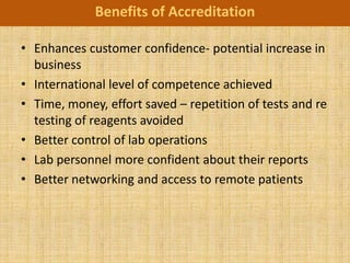 Benefits of Accreditation

• Enhances customer confidence- potential increase in
  business
• International level of competence achieved
• Time, money, effort saved – repetition of tests and re
  testing of reagents avoided
• Better control of lab operations
• Lab personnel more confident about their reports
• Better networking and access to remote patients
 