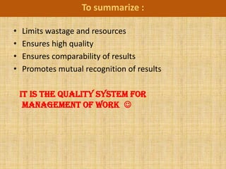 To summarize :

•   Limits wastage and resources
•   Ensures high quality
•   Ensures comparability of results
•   Promotes mutual recognition of results

    IT IS THE QUALITY SYSTEM FOR
     MANAGEMENT OF WORK 
 