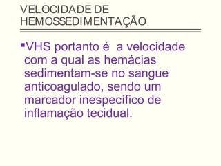 VELOCIDADE DE
HEMOSSEDIMENTAÇÃO
VHS portanto é a velocidade
com a qual as hemácias
sedimentam-se no sangue
anticoagulado, sendo um
marcador inespecífico de
inflamação tecidual.
 