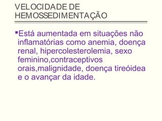 VELOCIDADE DE
HEMOSSEDIMENTAÇÃO
Está aumentada em situações não
inflamatórias como anemia, doença
renal, hipercolesterolemia, sexo
feminino,contraceptivos
orais,malignidade, doença tireóidea
e o avançar da idade.
 