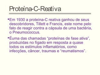Proteína-C-Reativa
Em 1930 a proteína-C reativa ganhou de seus
descobridores, Tillett e Francis, este nome pelo
fato de reagir contra a cápsula de uma bactéria,
o Pneumococcus.
Éuma das chamadas “proteínas de fase ativa”,
produzidas no fígado em resposta a quase
todos os estímulos inflamatórios, como
infecções, câncer, traumas e “reumatismos”.
 
