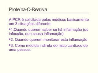 Proteína-C-Reativa
A PCR é solicitada pelos médicos basicamente
em 3 situações diferente:
1.Quando querem saber se há inflamação (ou
infecção, que causa inflamação)
2. Quando querem monitorar esta inflamação
3. Como medida indireta do risco cardíaco de
uma pessoa.
 