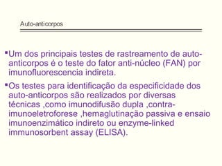 Auto-anticorpos
Um dos principais testes de rastreamento de auto-
anticorpos é o teste do fator anti-núcleo (FAN) por
imunofluorescencia indireta.
Os testes para identificação da especificidade dos
auto-anticorpos são realizados por diversas
técnicas ,como imunodifusão dupla ,contra-
imunoeletroforese ,hemaglutinação passiva e ensaio
imunoenzimático indireto ou enzyme-linked
immunosorbent assay (ELISA).
 
