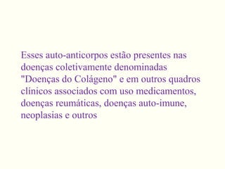 Esses auto-anticorpos estão presentes nas
doenças coletivamente denominadas
"Doenças do Colágeno" e em outros quadros
clínicos associados com uso medicamentos,
doenças reumáticas, doenças auto-imune,
neoplasias e outros
 