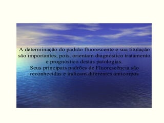 A determinação do padrão fluorescente e sua titulação
são importantes, pois, orientam diagnóstico tratamento
e prognóstico destas patologias.
Seus principais padrões de Fluorescência são
reconhecidas e indicam diferentes anticorpos
 