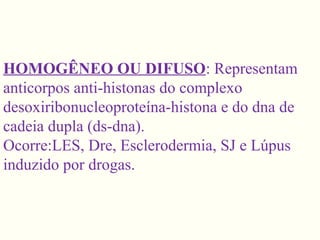 HOMOGÊNEO OU DIFUSO: Representam
anticorpos anti-histonas do complexo
desoxiribonucleoproteína-histona e do dna de
cadeia dupla (ds-dna).
Ocorre:LES, Dre, Esclerodermia, SJ e Lúpus
induzido por drogas.
 