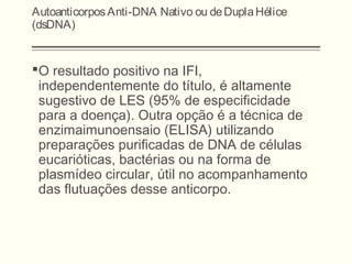 AutoanticorposAnti-DNA Nativo ou deDuplaHélice
(dsDNA)
O resultado positivo na IFI,
independentemente do título, é altamente
sugestivo de LES (95% de especificidade
para a doença). Outra opção é a técnica de
enzimaimunoensaio (ELISA) utilizando
preparações purificadas de DNA de células
eucarióticas, bactérias ou na forma de
plasmídeo circular, útil no acompanhamento
das flutuações desse anticorpo.
 