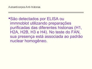 AutoanticorposAnti-histonas
São detectados por ELISA ou
immnoblot utilizando preparações
purificadas das diferentes histonas (H1,
H2A, H2B, H3 e H4). No teste do FAN,
sua presença está associada ao padrão
nuclear homogêneo.
 