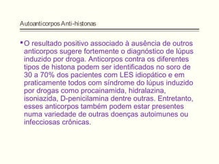 AutoanticorposAnti-histonas
O resultado positivo associado à ausência de outros
anticorpos sugere fortemente o diagnóstico de lúpus
induzido por droga. Anticorpos contra os diferentes
tipos de histona podem ser identificados no soro de
30 a 70% dos pacientes com LES idiopático e em
praticamente todos com síndrome do lúpus induzido
por drogas como procainamida, hidralazina,
isoniazida, D-penicilamina dentre outras. Entretanto,
esses anticorpos também podem estar presentes
numa variedade de outras doenças autoimunes ou
infecciosas crônicas.
 