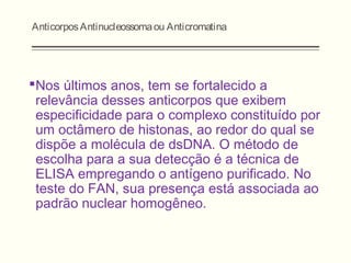 AnticorposAntinucleossomaou Anticromatina
Nos últimos anos, tem se fortalecido a
relevância desses anticorpos que exibem
especificidade para o complexo constituído por
um octâmero de histonas, ao redor do qual se
dispõe a molécula de dsDNA. O método de
escolha para a sua detecção é a técnica de
ELISA empregando o antígeno purificado. No
teste do FAN, sua presença está associada ao
padrão nuclear homogêneo.
 