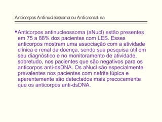 AnticorposAntinucleossomaou Anticromatina
Anticorpos antinucleossoma (aNucl) estão presentes
em 75 a 88% dos pacientes com LES. Esses
anticorpos mostram uma associação com a atividade
clínica e renal da doença, sendo sua pesquisa útil em
seu diagnóstico e no monitoramento de atividade,
sobretudo, nos pacientes que são negativos para os
anticorpos anti-dsDNA. Os aNucl são especialmente
prevalentes nos pacientes com nefrite lúpica e
aparentemente são detectados mais precocemente
que os anticorpos anti-dsDNA.
 