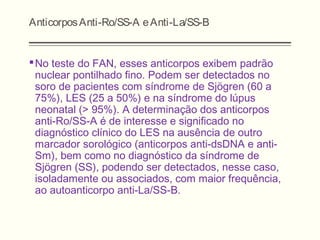 AnticorposAnti-Ro/SS-A eAnti-La/SS-B
No teste do FAN, esses anticorpos exibem padrão
nuclear pontilhado fino. Podem ser detectados no
soro de pacientes com síndrome de Sjögren (60 a
75%), LES (25 a 50%) e na síndrome do lúpus
neonatal (> 95%). A determinação dos anticorpos
anti-Ro/SS-A é de interesse e significado no
diagnóstico clínico do LES na ausência de outro
marcador sorológico (anticorpos anti-dsDNA e anti-
Sm), bem como no diagnóstico da síndrome de
Sjögren (SS), podendo ser detectados, nesse caso,
isoladamente ou associados, com maior frequência,
ao autoanticorpo anti-La/SS-B.
 