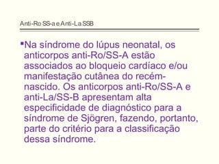 Anti-Ro SS-aeAnti-LaSSB
Na síndrome do lúpus neonatal, os
anticorpos anti-Ro/SS-A estão
associados ao bloqueio cardíaco e/ou
manifestação cutânea do recém-
nascido. Os anticorpos anti-Ro/SS-A e
anti-La/SS-B apresentam alta
especificidade de diagnóstico para a
síndrome de Sjögren, fazendo, portanto,
parte do critério para a classificação
dessa síndrome.
 
