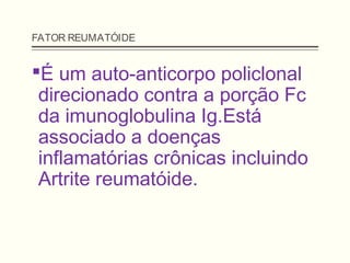 FATOR REUMATÓIDE
É um auto-anticorpo policlonal
direcionado contra a porção Fc
da imunoglobulina Ig.Está
associado a doenças
inflamatórias crônicas incluindo
Artrite reumatóide.
 