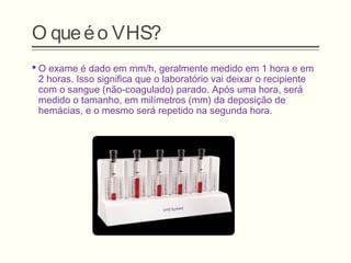 O queéo VHS?
 O exame é dado em mm/h, geralmente medido em 1 hora e em
2 horas. Isso significa que o laboratório vai deixar o recipiente
com o sangue (não-coagulado) parado. Após uma hora, será
medido o tamanho, em milímetros (mm) da deposição de
hemácias, e o mesmo será repetido na segunda hora.
 