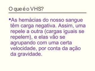 O queéo VHS?
As hemácias do nosso sangue
têm carga negativa. Assim, uma
repele a outra (cargas iguais se
repelem), e elas vão se
agrupando com uma certa
velocidade, por conta da ação
da gravidade.
 