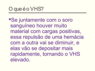 O queéo VHS?
Se juntamente com o soro
sanguíneo houver muito
material com cargas positivas,
essa repulsão de uma hemácia
com a outra vai se diminuir, e
elas vão se depositar mais
rapidamente, tornando o VHS
elevado.
 