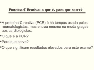 Proteína-C Reativa: o que é, para que serve?
A proteína-C reativa (PCR) é há tempos usada pelos
reumatologistas, mas entrou mesmo na moda graças
aos cardiologistas.
O que é a PCR?
Para que serve?
O que significam resultados elevados para este exame?
 