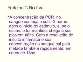 Proteína-C-Reativa
A concentração da PCR no
sangue começa a subir 2 horas
após o início do estímulo, e, se o
estímulo for mantido, chega a seu
pico em 48hs. Com a resolução do
insulto inflamatório sua
concentração no sangue cai pela
metade também rapidamente, em
cerca de 18hs.
 