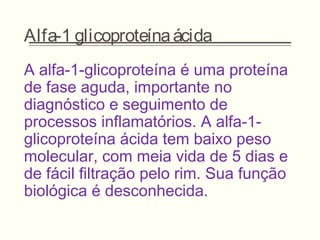 Alfa-1 glicoproteínaácida
A alfa-1-glicoproteína é uma proteína
de fase aguda, importante no
diagnóstico e seguimento de
processos inflamatórios. A alfa-1-
glicoproteína ácida tem baixo peso
molecular, com meia vida de 5 dias e
de fácil filtração pelo rim. Sua função
biológica é desconhecida.
 