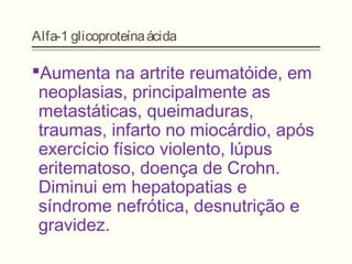 Alfa-1 glicoproteínaácida
Aumenta na artrite reumatóide, em
neoplasias, principalmente as
metastáticas, queimaduras,
traumas, infarto no miocárdio, após
exercício físico violento, lúpus
eritematoso, doença de Crohn.
Diminui em hepatopatias e
síndrome nefrótica, desnutrição e
gravidez.
 