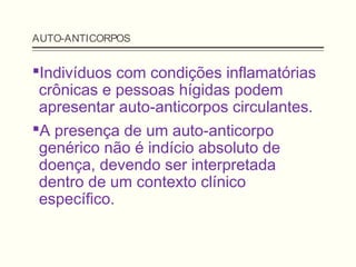 AUTO-ANTICORPOS
Indivíduos com condições inflamatórias
crônicas e pessoas hígidas podem
apresentar auto-anticorpos circulantes.
A presença de um auto-anticorpo
genérico não é indício absoluto de
doença, devendo ser interpretada
dentro de um contexto clínico
específico.
 