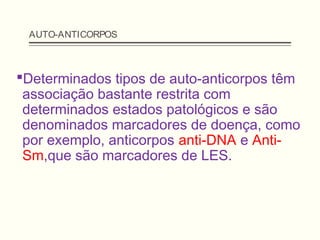 AUTO-ANTICORPOS
Determinados tipos de auto-anticorpos têm
associação bastante restrita com
determinados estados patológicos e são
denominados marcadores de doença, como
por exemplo, anticorpos anti-DNA e Anti-
Sm,que são marcadores de LES.
 