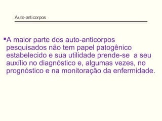 Auto-anticorpos
A maior parte dos auto-anticorpos
pesquisados não tem papel patogênico
estabelecido e sua utilidade prende-se a seu
auxílio no diagnóstico e, algumas vezes, no
prognóstico e na monitoração da enfermidade.
 