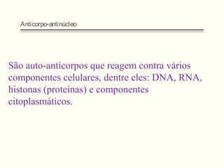 Anticorpo-antinúcleo
São auto-anticorpos que reagem contra vários
componentes celulares, dentre eles: DNA, RNA,
histonas (proteínas) e componentes
citoplasmáticos.
 