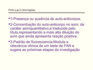 FAN eas3 informações
1-Presença ou ausência de auto-anticorpos.
2-Concentração do auto-anticorpo no soro: de
caráter semiquantitativo,é traduzida pelo
título,representando a mais alta diluição do
soro que ainda apresenta reação positiva.
3-Padrão de fluorescencia:Modula a
relevância clínica de um teste de FAN e
sugere as próximas etapas da investigação
 