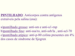 P0NTILHADO: Anticorpos contra antígenos
extraíveis pela salina (ena):
a)pontilhado grosso: anti-sm e anti-u1-rnp
b)pontilhado fino: anti-ssa/ro, anti-ssb/la , anti-scl-70
c)pontilhado atípico: anti-p-80 colina presentes em 4%
dos casos de síndrome de Sjogren
 