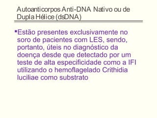 AutoanticorposAnti-DNA Nativo ou de
DuplaHélice(dsDNA)
Estão presentes exclusivamente no
soro de pacientes com LES, sendo,
portanto, úteis no diagnóstico da
doença desde que detectado por um
teste de alta especificidade como a IFI
utilizando o hemoflagelado Crithidia
luciliae como substrato
 