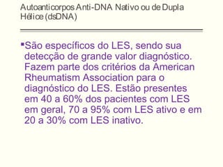 AutoanticorposAnti-DNA Nativo ou deDupla
Hélice(dsDNA)
São específicos do LES, sendo sua
detecção de grande valor diagnóstico.
Fazem parte dos critérios da American
Rheumatism Association para o
diagnóstico do LES. Estão presentes
em 40 a 60% dos pacientes com LES
em geral, 70 a 95% com LES ativo e em
20 a 30% com LES inativo.
 