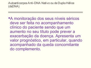 AutoanticorposAnti-DNA Nativo ou deDuplaHélice
(dsDNA)
A monitoração dos seus níveis séricos
deve ser feita no acompanhamento
clínico do paciente sendo que um
aumento no seu título pode prever a
exacerbação da doença. Apresenta um
valor prognóstico, em particular, quando
acompanhado da queda concomitante
do complemento.
 