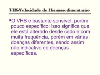 VHS-Velocidade de Hemossedimentação
O VHS é bastante sensível, porém
pouco específico: isso significa que
ele está alterado desde cedo e com
muita frequência, porém em várias
doenças diferentes, sendo assim
não indicativo de doenças
específicas.
 