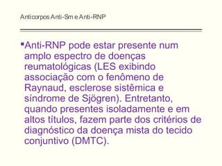 AnticorposAnti-Sm eAnti-RNP
Anti-RNP pode estar presente num
amplo espectro de doenças
reumatológicas (LES exibindo
associação com o fenômeno de
Raynaud, esclerose sistêmica e
síndrome de Sjögren). Entretanto,
quando presentes isoladamente e em
altos títulos, fazem parte dos critérios de
diagnóstico da doença mista do tecido
conjuntivo (DMTC).
 