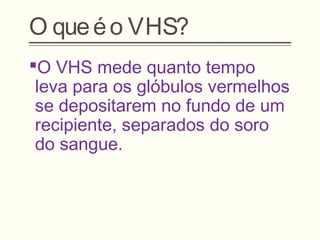 O queéo VHS?
O VHS mede quanto tempo
leva para os glóbulos vermelhos
se depositarem no fundo de um
recipiente, separados do soro
do sangue.
 